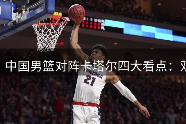 中国男篮对阵卡塔尔四大看点：双塔阵容或成制胜关键
