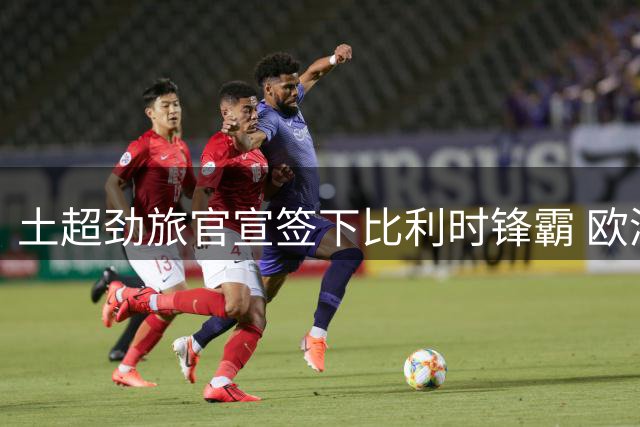 土超劲旅官宣签下比利时锋霸 欧洲豪门旧将齐聚冲击欧冠