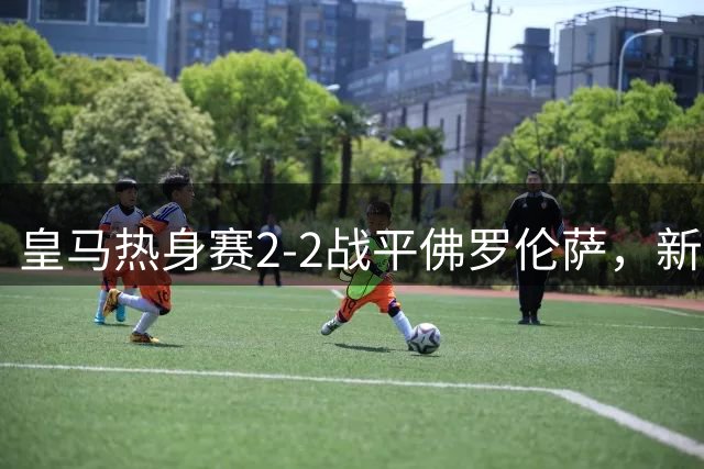 皇马热身赛2-2战平佛罗伦萨，新星恩德里克展现射术天赋