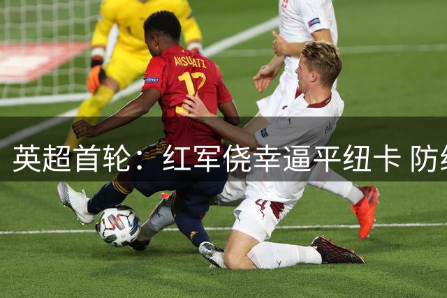 英超首轮：红军侥幸逼平纽卡 防线漏洞暴露无遗