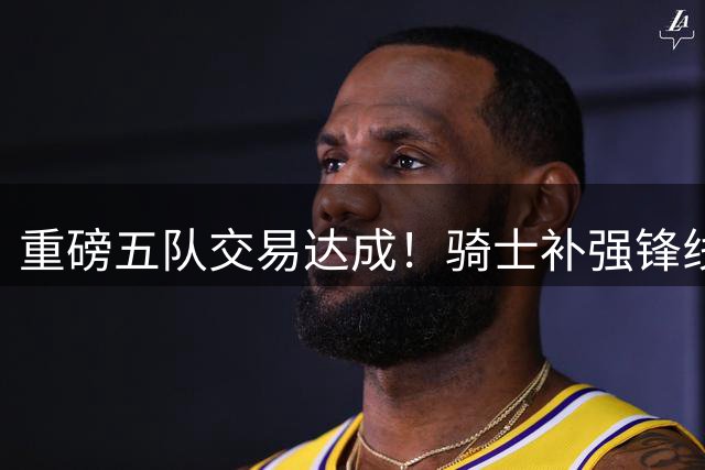 重磅五队交易达成！骑士补强锋线剑指总冠军