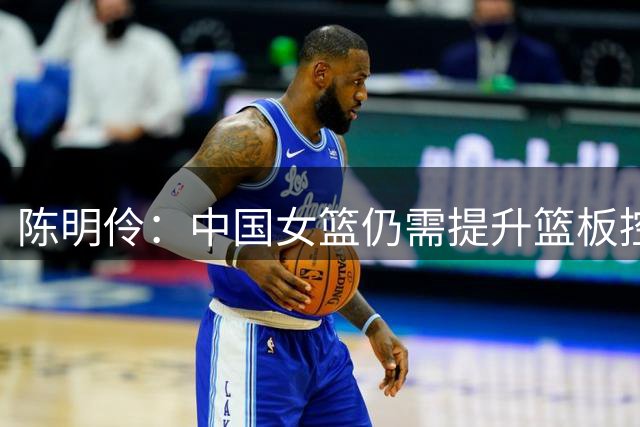 陈明伶：中国女篮仍需提升篮板控制和失误管理