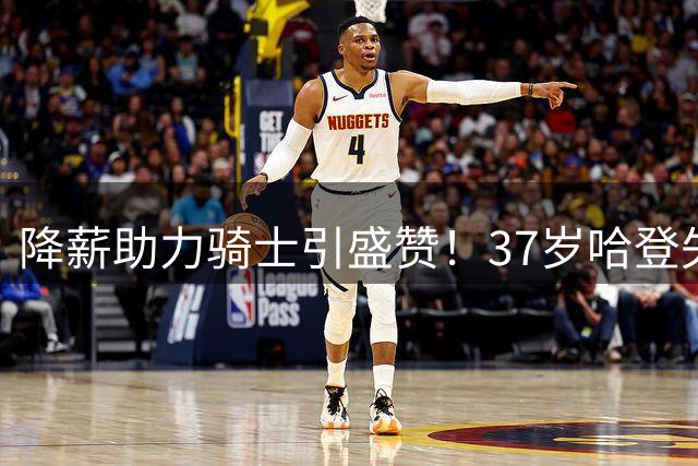 降薪助力骑士引盛赞！37岁哈登失去自律再度发胖 能再入三阵自证吗？